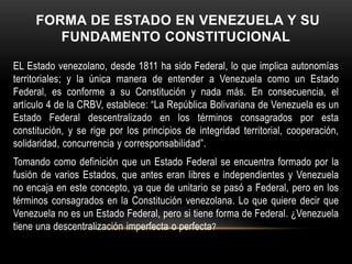 FORMA DE ESTADO EN VENEZUELA Y SU
FUNDAMENTO CONSTITUCIONAL
EL Estado venezolano, desde 1811 ha sido Federal, lo que implica autonomías
territoriales; y la única manera de entender a Venezuela como un Estado
Federal, es conforme a su Constitución y nada más. En consecuencia, el
artículo 4 de la CRBV, establece: “La República Bolivariana de Venezuela es un
Estado Federal descentralizado en los términos consagrados por esta
constitución, y se rige por los principios de integridad territorial, cooperación,
solidaridad, concurrencia y corresponsabilidad”.
Tomando como definición que un Estado Federal se encuentra formado por la
fusión de varios Estados, que antes eran libres e independientes y Venezuela
no encaja en este concepto, ya que de unitario se pasó a Federal, pero en los
términos consagrados en la Constitución venezolana. Lo que quiere decir que
Venezuela no es un Estado Federal, pero si tiene forma de Federal. ¿Venezuela
tiene una descentralización imperfecta o perfecta?
 