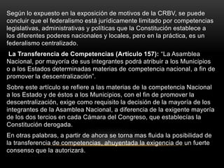 Según lo expuesto en la exposición de motivos de la CRBV, se puede
concluir que el federalismo está jurídicamente limitado por competencias
legislativas, administrativas y políticas que la Constitución establece a
los diferentes poderes nacionales y locales, pero en la práctica, es un
federalismo centralizado.
La Transferencia de Competencias (Artículo 157): “La Asamblea
Nacional, por mayoría de sus integrantes podrá atribuir a los Municipios
o a los Estados determinadas materias de competencia nacional, a fin de
promover la descentralización”.
Sobre este artículo se refiere a las materias de la competencia Nacional
a los Estado y de éstos a los Municipios, con el fin de promover la
descentralización, exige como requisito la decisión de la mayoría de los
integrantes de la Asamblea Nacional, a diferencia de la exigente mayoría
de los dos tercios en cada Cámara del Congreso, que establecías la
Constitución derogada.
En otras palabras, a partir de ahora se torna mas fluida la posibilidad de
la transferencia de competencias, ahuyentada la exigencia de un fuerte
consenso que la autorizará.
 