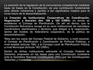 La precisión de la regulación de la concurrencia competencial mediante
leyes de bases en la Constitución, es una contribución fundamental
para ofrecer coherencia y sentido a tan significativa materia para el
curso futuro de la descentralización.
La Creación de Instituciones Cooperativas de Coordinación,
Negociación y Decisión (Art. 166 y 182 CRBV): en donde se
establecen el Consejo de Planificación. De allí se deriva, que la
Constitución Bolivariana recoge en su seno instituciones de naturaleza
coordinadora, planificadora y decisora, que obligan a la negociación,
dentro del modelo de federalismo cooperativo, de la política de
descentralización.
Tales son los casos del Consejo Federal de Gobierno, a nivel nacional,
el Consejo de Planificación y Coordinación de Políticas Públicas, a
nivel estadal (artículo 166), y el Consejo Local de Planificación Pública
a nivel Municipal (Artículo 182 CRBV).
Dentro de dichas instituciones sobresale el Consejo Federal de
Gobierno, propuesto en las bases para una Constitución ciudadana
ante la Asamblea Nacional Constituyente (ANC),por las Constituyentes
Tablantes y Combellas.
 