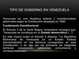 TIPO DE GOBIERNO EN VENEZUELA
Venezuela es una república federal y presidencialista
gobernada según la Constitución adoptada en 1999.
Fundamento Constitucional
El Artículo 2 de la Carta Magna venezolana consagra que:
“Venezuela se constituye en un Estado democrático (…)”.
En este mismo orden el Artículo 4 dispone: “La República
Bolivariana de Venezuela es un Estado Federal
descentralizado en los términos consagrados en esta
Constitución, y se rige por los principios de integridad
territorial, cooperación, solidaridad, concurrencia y
corresponsabilidad”.
 