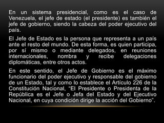 En un sistema presidencial, como es el caso de
Venezuela, el jefe de estado (el presidente) es también el
jefe de gobierno, siendo la cabeza del poder ejecutivo del
país.
El Jefe de Estado es la persona que representa a un país
ante el resto del mundo. De esta forma, es quien participa,
por sí mismo o mediante delegados, en reuniones
internacionales, nombra y recibe delegaciones
diplomáticas, entre otros actos.
En este sentido, el Jefe de Gobierno es el máximo
funcionario del poder ejecutivo y responsable del gobierno
de un Estado, tal y como lo establece el Artículo 226 de la
Constitución Nacional, “El Presidente o Presidenta de la
República es el Jefe o Jefa del Estado y del Ejecutivo
Nacional, en cuya condición dirige la acción del Gobierno”.
 