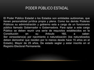 PODER PÚBLICO ESTADAL
El Poder Público Estadal o los Estados son entidades autónomas, que
tienen personalidad jurídica propia y plena. Como los demás Poderes
Públicos su administración y gobierno esta a cargo de un funcionario
público llamado Gobernador o Gobernadora. Para optar a este cargo
Público se deben reunir una serie de requisitos establecidos en la
Constitución en su Articulo 160, a saber:
Ser venezolano(a) por nacimiento o naturalización (los naturalizados
deben demostrar que residen por lo menos desde hace 15 años en el
Estado), Mayor de 25 años, De estado seglar y estar inscrito en el
Registro Electoral Permanente.
 