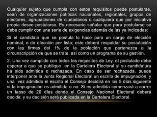 Cualquier sujeto que cumpla con estos requisitos puede postularse,
sean de organizaciones políticas nacionales, regionales, grupos de
electores, agrupaciones de ciudadanos o cualquiera que por iniciativa
propia desee postularse. Es necesario señalar que para postularse se
debe cumplir con una serie de exigencias además de las ya indicadas:
Si el candidato que se postula lo hace para un cargo de elección
nominal, o de elección por lista; este deberá respaldar su postulación
con las firmas del 1% de la población que pertenezca a la
circunscripción de que se trate, así como un programa de su gestión.
2. Una vez cumplido con todos los requisitos de Ley, el postulado debe
esperar a que se publique en la Cartelera Electoral si su candidatura
ha sido admitida o rechazada. En caso de ser rechazada, puede
interponer ante la Junta Regional Electoral un escrito de impugnación, y
una vez admitido el escrito el Consejo decidirá en los 5 días siguiente
si la impugnación es admitida o no. Si es admitida comenzará a correr
un lapso de 20 días donde el Consejo Nacional Electoral deberá
decidir, y su decisión será publicada en la Cartelera Electoral.
 