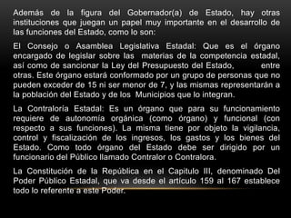 Además de la figura del Gobernador(a) de Estado, hay otras
instituciones que juegan un papel muy importante en el desarrollo de
las funciones del Estado, como lo son:
El Consejo o Asamblea Legislativa Estadal: Que es el órgano
encargado de legislar sobre las materias de la competencia estadal,
así como de sancionar la Ley del Presupuesto del Estado, entre
otras. Este órgano estará conformado por un grupo de personas que no
pueden exceder de 15 ni ser menor de 7, y las mismas representarán a
la población del Estado y de los Municipios que lo integran.
La Contraloría Estadal: Es un órgano que para su funcionamiento
requiere de autonomía orgánica (como órgano) y funcional (con
respecto a sus funciones). La misma tiene por objeto la vigilancia,
control y fiscalización de los ingresos, los gastos y los bienes del
Estado. Como todo órgano del Estado debe ser dirigido por un
funcionario del Público llamado Contralor o Contralora.
La Constitución de la República en el Capitulo III, denominado Del
Poder Público Estadal, que va desde el artículo 159 al 167 establece
todo lo referente a este Poder.
 