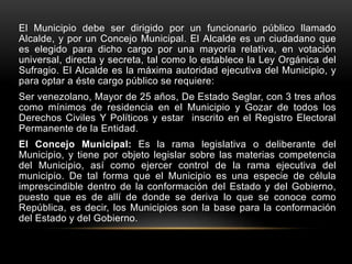 El Municipio debe ser dirigido por un funcionario público llamado
Alcalde, y por un Concejo Municipal. El Alcalde es un ciudadano que
es elegido para dicho cargo por una mayoría relativa, en votación
universal, directa y secreta, tal como lo establece la Ley Orgánica del
Sufragio. El Alcalde es la máxima autoridad ejecutiva del Municipio, y
para optar a éste cargo público se requiere:
Ser venezolano, Mayor de 25 años, De Estado Seglar, con 3 tres años
como mínimos de residencia en el Municipio y Gozar de todos los
Derechos Civiles Y Políticos y estar inscrito en el Registro Electoral
Permanente de la Entidad.
El Concejo Municipal: Es la rama legislativa o deliberante del
Municipio, y tiene por objeto legislar sobre las materias competencia
del Municipio, así como ejercer control de la rama ejecutiva del
municipio. De tal forma que el Municipio es una especie de célula
imprescindible dentro de la conformación del Estado y del Gobierno,
puesto que es de allí de donde se deriva lo que se conoce como
República, es decir, los Municipios son la base para la conformación
del Estado y del Gobierno.
 