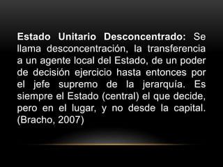 Estado Unitario Desconcentrado: Se
llama desconcentración, la transferencia
a un agente local del Estado, de un poder
de decisión ejercicio hasta entonces por
el jefe supremo de la jerarquía. Es
siempre el Estado (central) el que decide,
pero en el lugar, y no desde la capital.
(Bracho, 2007)
 