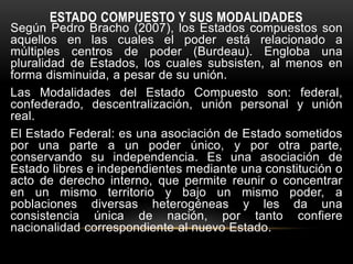 ESTADO COMPUESTO Y SUS MODALIDADES
Según Pedro Bracho (2007), los Estados compuestos son
aquellos en las cuales el poder está relacionado a
múltiples centros de poder (Burdeau). Engloba una
pluralidad de Estados, los cuales subsisten, al menos en
forma disminuida, a pesar de su unión.
Las Modalidades del Estado Compuesto son: federal,
confederado, descentralización, unión personal y unión
real.
El Estado Federal: es una asociación de Estado sometidos
por una parte a un poder único, y por otra parte,
conservando su independencia. Es una asociación de
Estado libres e independientes mediante una constitución o
acto de derecho interno, que permite reunir o concentrar
en un mismo territorio y bajo un mismo poder, a
poblaciones diversas heterogéneas y les da una
consistencia única de nación, por tanto confiere
nacionalidad correspondiente al nuevo Estado.
 