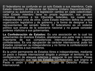 El federalismo se confunde en un solo Estado a sus miembros. Cada
Estado miembro (A diferencia del Sistema Unitario Descentralizado),
conserva su autonomía y la legislación cambia en cada colectividad,
cada Estado miembro tiene su propia legislación, sus propios
tribunales distintos a los tribunales federales, los cuales son
independientes unos de otros. Cada Estado miembro define su propia
organización legislativa y de gobierno y la forma de designar a los
representantes del senado federal. El federalismo es un sistema
político que emana de la soberanía nacional y no puede conceder
poderes vitalicios a sus gobernantes.
La Confederación de Estados: Es una asociación en la cual los
gobernantes de diversos Estados, abandonan una parte más o menos
importante de sus competencias internacionales a órganos
confederados. Es una agrupación de carácter internacional, pues los
Estados conservan su independencia y no forma la confederación un
Estado distintos a sus miembros.
Es la unión permanente de Estados libres e independientes, mediante
un pacto o tratado internacional dirigido a proteger el territorio de la
confederación de ataques externos y asegurar la paz interior. Posee
una Constitución que rige los Estados Confederados que origina el
Pacto o unión y crea un nuevo sujeto de Derecho Político e
Internacional.
 