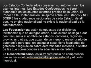 Los Estados Confederados conservan su autonomía en los
asuntos internos. Los Estados Confederados no tienen
autonomía en los asuntos externos propios de la unión. El
Poder de la Confederación, se ejerce sobre los Estados y NO
SOBRE los ciudadanos nacionales de cada Estado, de allí
que, no origina nacionalidad no existe la nacionalidad de la
confederación.
Las Federaciones: están compuestas por divisiones
territoriales que se autogobiernan, a las cuales se llega a dar
con frecuencia el nombre de estados, cantones, regiones,
provincias u otras, que gozan de un menor o mayor grado de
autonomía pero que, en cualquier caso, tiene facultades de
gobierno o legislación sobre determinadas materias, distintas
de las que corresponden a la administración federal.
La Descentralización: es la transferencia de competencia
que se hace del poder nacional al poder estadal y el poder
municipal.
 