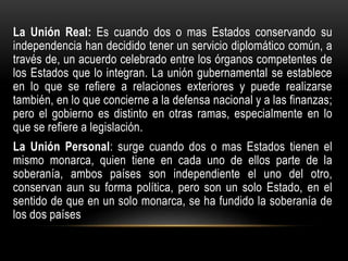 La Unión Real: Es cuando dos o mas Estados conservando su
independencia han decidido tener un servicio diplomático común, a
través de, un acuerdo celebrado entre los órganos competentes de
los Estados que lo integran. La unión gubernamental se establece
en lo que se refiere a relaciones exteriores y puede realizarse
también, en lo que concierne a la defensa nacional y a las finanzas;
pero el gobierno es distinto en otras ramas, especialmente en lo
que se refiere a legislación.
La Unión Personal: surge cuando dos o mas Estados tienen el
mismo monarca, quien tiene en cada uno de ellos parte de la
soberanía, ambos países son independiente el uno del otro,
conservan aun su forma política, pero son un solo Estado, en el
sentido de que en un solo monarca, se ha fundido la soberanía de
los dos países
 