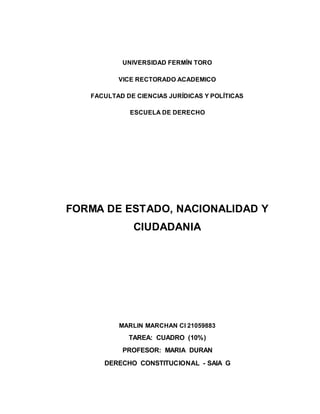 UNIVERSIDAD FERMÍN TORO
VICE RECTORADO ACADEMICO
FACULTAD DE CIENCIAS JURÍDICAS Y POLÍTICAS
ESCUELA DE DERECHO
FORMA DE ESTADO, NACIONALIDAD Y
CIUDADANIA
MARLIN MARCHAN CI 21059883
TAREA: CUADRO (10%)
PROFESOR: MARIA DURAN
DERECHO CONSTITUCIONAL - SAIA G
 