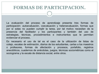 FORMAS DE PARTICIPACION.La evaluación del proceso de aprendizaje presenta tres formas de participación: autoevaluación, coevaluación y heteroevaluación, formas que por sí solas no pueden cumplir la tarea, por tal motivo necesitan de la presencia del facilitador y los participantes y también del uso de estrategias, técnicas, procedimientos e instrumentos que le permitan evidenciar el proceso, Es necesario el uso de tal es el caso de la utilización de listas de cotejo, escalas de estimación, diarios de los estudiantes, cartas a los maestros o profesores, formas de afectación y procesos, portafolio, registros anecdóticos, cuadernos de anécdotas, juegos, técnicas sociométricas como el sociograma y la escala de distancia social, entre otros.