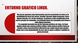 ENTORNO GRAFICO LINUX. 
Una de las opciones más interesantes que he encontrado en Linux es la 
posibilidad de hacer las tareas, instalar, ejecutar algún programa, hacer 
alguna función, ect. de dos maneras. La primera y más complicada seria 
con la consola de comandos, escribiendo líneas de comandos para llevar a 
cabo alguna funciona. 
Y la segunda haciendo uso de los Entornos gráficos de Linux. En Linux 
puedes elegir que entorno gráfico utilizar. Cada entorno gráfico tiene un 
diseño y unas características diferentes las cuales hacen que puedas 
elegir uno u otro dependiendo de para que lo vayas a utilizar y también tu 
gusto personal. 
 