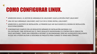 COMO CONFIGURAR LINUX. 
• APARECERÁ GRUB 2, EL GESTOR DE ARRANQUE DE LINUX MINT. ELEGÍ LA OPCIÓN START LINUX MINT. 
• UNA VEZ QUE ARRANQUE LINUX MINT, HACÉ CLIC EN EL ÍCONO INSTALL LINUX MINT: 
• APARECERÁ EL ASISTENTE DE INSTALACIÓN. LO PRIMERO QUE HAY QUE ELEGIR ES EL IDIOMA DE INSTALACIÓN. 
SELECCIONÁ ESPAÑOL. 
• CONFIRMÁ QUE CUMPLÍS CON LOS REQUISITOS MÍNIMOS DE INSTALACIÓN HACIENDO CLIC 
EN CONTINUAR. CABE DESTACAR QUE EL ÚNICO REQUISITO INDISPENSABLE ES CONTAR CON EL ESPACIO EN 
DISCO NECESARIO. TENER UNA CONEXIÓN A INTERNET ES RECOMENDABLE PERO NO UN REQUISITO EXCLUYENTE. 
YA QUE VAS A PODER SALTEAR LA DESCARGA DE PAQUETES PARA CUANDO TE VENGA MÁS CÓMODO. 
 