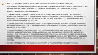 • ESTA ES LA PARTE MÁS DIFÍCIL: EL PARTICIONADO DEL DISCO. AQUÍ EXISTEN 2 CAMINOS A SEGUIR: 
• A) ELIMINAR EL SISTEMA OPERATIVO ANTERIOR E INSTALAR. ESTA LA OPCIÓN MÁS FÁCIL: BORRÁS TODO E INSTALÁS POR 
ENCIMA. NO ES NECESARIO CALENTARSE LA CABEZA CON PARTICIONAR EL DISCO NI NADA POR EL ESTILO. 
• B) PARTICIONAR EL DISCO EN FORMA MANUAL. 
• 1.- LA PARTICIÓN ROOT. DONDE ESTARÁ SE INSTALARÁ EL SISTEMA. HAY QUE MONTARLA EN /. RECOMIENDO EL 
FORMATO DE ARCHIVOS EXT4. EL TAMAÑO MÍNIMO DEBE SER DE AL MENOS 5 GIGAS (2GB PARA EL SISTEMA BASE Y EL 
RESTO PARA LAS APLICACIONES QUE VAS A INSTALAR EN EL FUTURO). REPITO, ÉSTE ES EL TAMAÑO MÍNIMO, NO EL 
IDEAL (QUE PUEDE ANDAR EN LOS 10/15 GB). 
• 2.- LA PARTICIÓN HOME. DONDE ESTARÁN TODOS TUS DOCUMENTOS. HAY QUE MONTARLA EN /HOME. RECOMIENDO 
EL FORMATO DE ARCHIVOS EXT4. EL TAMAÑO ES UNA ELECCIÓN NETAMENTE PERSONAL Y DEPENDE EXCLUSIVAMENTE 
DE CUÁNTO LO VAS A USAR. 
• 3.- LA PARTICIÓN SWAP. ESPACIO RESERVADO EN EL DISCO PARA LA MEMORIA SWAP (CUANDO SE TE ACABA LA 
MEMORIA RAM EL SISTEMA UTILIZA ESTE ESPACIO EN DISCO PARA “EXPANDIRLA”). ESTA PARTICIÓN NO PUEDE SER 
OMITIDA Y DEBE EXISTIR SÍ O SÍ. EL TAMAÑO RECOMENDADO ES DE: A) PARA PARTICIONES DE 1GB O MENOS, LA SWAP 
DEBE SER EL DOBLE DE TU MEMORIA RAM; B) PARA PARTICIONES DE 2GB O MÁS, LA SWAP DEBE TENER AL MENOS 1GB. 
CUANDO ESTÉ TODO LISTO HACÉ CLIC EN ACEPTAR Y EL SISTEMA TE VA A PREGUNTAR SI ESTÁS DE ACUERDO CON LOS 
CAMBIOS. 
• CUANDO ESTÉ TODO LISTO, HACÉ CLIC EN INSTALAR AHORA. LO PRIMERO SERÁ ELEGIR LA ZONA HORARIA: 
 
