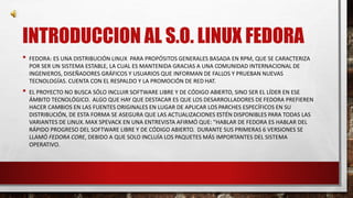 INTRODUCCION AL S.O. LINUX FEDORA 
• FEDORA: ES UNA DISTRIBUCIÓN LINUX PARA PROPÓSITOS GENERALES BASADA EN RPM, QUE SE CARACTERIZA 
POR SER UN SISTEMA ESTABLE, LA CUAL ES MANTENIDA GRACIAS A UNA COMUNIDAD INTERNACIONAL DE 
INGENIEROS, DISEÑADORES GRÁFICOS Y USUARIOS QUE INFORMAN DE FALLOS Y PRUEBAN NUEVAS 
TECNOLOGÍAS. CUENTA CON EL RESPALDO Y LA PROMOCIÓN DE RED HAT. 
• EL PROYECTO NO BUSCA SÓLO INCLUIR SOFTWARE LIBRE Y DE CÓDIGO ABIERTO, SINO SER EL LÍDER EN ESE 
ÁMBITO TECNOLÓGICO. ALGO QUE HAY QUE DESTACAR ES QUE LOS DESARROLLADORES DE FEDORA PREFIEREN 
HACER CAMBIOS EN LAS FUENTES ORIGINALES EN LUGAR DE APLICAR LOS PARCHES ESPECÍFICOS EN SU 
DISTRIBUCIÓN, DE ESTA FORMA SE ASEGURA QUE LAS ACTUALIZACIONES ESTÉN DISPONIBLES PARA TODAS LAS 
VARIANTES DE LINUX.MAX SPEVACK EN UNA ENTREVISTA AFIRMÓ QUE: "HABLAR DE FEDORA ES HABLAR DEL 
RÁPIDO PROGRESO DEL SOFTWARE LIBRE Y DE CÓDIGO ABIERTO. DURANTE SUS PRIMERAS 6 VERSIONES SE 
LLAMÓ FEDORA CORE, DEBIDO A QUE SOLO INCLUÍA LOS PAQUETES MÁS IMPORTANTES DEL SISTEMA 
OPERATIVO. 
 