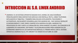 INTRUCCION AL S.O. LINUX ANDROID 
• ANDROID: ES UN SISTEMA OPERATIVO BASADO EN EL KERNEL DE LINUX DISEÑADO 
PRINCIPALMENTE PARA DISPOSITIVOS MÓVILES CON PANTALLA TÁCTIL, COMO TELÉFONOS 
INTELIGENTES O TABLETAS, Y TAMBIÉN PARA RELOJES INTELIGENTES, TELEVISORES Y 
AUTOMÓVILES, INICIALMENTE DESARROLLADO POR ANDROID INC., QUE GOOGLE RESPALDÓ 
ECONÓMICAMENTE Y MÁS TARDE COMPRÓ ESTA EMPRESA EN 2005, ANDROID FUE 
PRESENTADO EN 2007 JUNTO LA FUNDACIÓN DEL OPEN HANDSET ALLIANCE: UN CONSORCIO DE 
COMPAÑÍAS DE HARDWARE, SOFTWARE Y TELECOMUNICACIONES PARA AVANZAR EN LOS 
ESTÁNDARES ABIERTOS DE LOS DISPOSITIVOS MÓVILES. EL PRIMER MÓVIL CON EL SISTEMA 
OPERATIVO ANDROID FUE EL HTC DREAM Y SE VENDIÓ EN OCTUBRE DE 2008 
 
