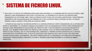 SISTEMA DE FICHERO LINUX. 
• GNU/LINUX: ES UNO DE LOS TÉRMINOS EMPLEADOS PARA REFERIRSE A LA COMBINACIÓN DEL NÚCLEO O KERNEL LIBRE 
SIMILAR A UNIX DENOMINADO LINUX CON EL SISTEMA GNU. SU DESARROLLO ES UNO DE LOS EJEMPLOS MÁS 
PROMINENTES DE SOFTWARE LIBRE; TODO SU CÓDIGO FUENTE PUEDE SER UTILIZADO, MODIFICADO Y REDISTRIBUIDO 
LIBREMENTE POR CUALQUIERA BAJO LOS TÉRMINOS DE LA GPL (LICENCIA PÚBLICA GENERAL DE GNU, EN INGLÉS: 
GENERAL PUBLIC LICENSE) Y OTRA SERIE DE LICENCIAS LIBRES. 
A PESAR DE QUE LINUX ES, EN SENTIDO ESTRICTO, EL SISTEMA OPERATIVO, PARTE FUNDAMENTAL DE LA INTERACCIÓN 
ENTRE EL HARDWARE Y EL USUARIO SE MANEJA USUALMENTE CON LAS HERRAMIENTAS (TANTO OTROS PROGRAMAS DE 
SISTEMA COMO PROGRAMAS DE APLICACIÓN) DEL PROYECTO GNU Y CON ENTORNOS DE ESCRITORIO BASADOS EN 
GNOME, QUE TAMBIÉN FORMA PARTE DEL PROYECTO GNU AUNQUE TUVO UN ORIGEN INDEPENDIENTE. COMO EL 
PROYECTO GNU DESTACA, GNU ES UNA DISTRIBUCIÓN, USÁNDOSE EL TÉRMINO SISTEMA OPERATIVO EN EL SENTIDO 
EMPLEADO EN EL ECOSISTEMA UNIX, LO QUE EN CUALQUIER CASO SIGNIFICA QUE LINUX ES SOLO UNA PIEZA MÁS 
DENTRO DE GNU/LINUX. SIN EMBARGO, UNA PARTE SIGNIFICATIVA DE LA COMUNIDAD, ASÍ COMO MUCHOS MEDIOS 
GENERALES Y ESPECIALIZADOS, PREFIEREN UTILIZAR EL TÉRMINO LINUX PARA REFERIRSE A LA UNIÓN DE AMBOS 
PROYECTOS. 
 