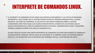 INTERPRETE DE COMANDOS LINUX. 
• EL INTERPRETE DE COMANDOS ACTÚA COMO UNA INTERFAZ ALFANUMÉRICA Y A SU VEZ ES UN PROGRAMA 
INFORMÁTICO, HACE POSIBLE QUE EL SISTEMA OPERATIVO REALICE ORDENES DESEADAS POR EL USUARIO 
MEDIANTE UNA SERIE DE COMANDOS. SU USO NOS DA UNA GRAN FLEXIBILIDAD SOBRE EL SISTEMA, 
FUNDAMENTAL PARA TODO AQUEL QUE QUIERA CONOCER MEJOR LA ESENCIA DE LOS SISTEMAS LINUX O 
QUIERA PROFUNDIZAR EN EL ÁREA DE ADMINISTRACIÓN DE SISTEMAS, PROGRAMACIÓN, REDES Y SERVIDORES. 
TAMBIÉN LLAMADA INTERPRETE DE LINEA DE COMANDOS (CLI). 
EN GNU/LINUX SE PUEDEN USAR VARIOS INTERPRETES DE COMANDOS ASÍ COMO EMULADORES DE TERMINALES. 
UN EMULADOR DE TERMINAL VIRTUAL IMITA LAS FUNCIONES DE LA TERMINAL DESDE UN ENTORNO GRÁFICO 
(VER FIG 1). (SI SE PREGUNTA QUE ES ENTONCES UNA TERMINAL VIRTUAL, LA DEFINICIÓN ADELANTE) 
 