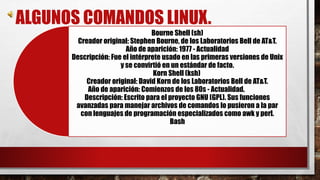 ALGUNOS COMANDOS LINUX. 
Bourne Shell (sh) 
Creador original: Stephen Bourne, de los Laboratorios Bell de AT&T. 
Año de aparición: 1977 - Actualidad 
Descripción: Fue el intérprete usado en las primeras versiones de Unix 
y se convirtió en un estándar de facto. 
Korn Shell (ksh) 
Creador original: David Korn de los Laboratorios Bell de AT&T. 
Año de aparición: Comienzos de los 80s - Actualidad. 
Descripción: Escrito para el proyecto GNU (GPL). Sus funciones 
avanzadas para manejar archivos de comandos lo pusieron a la par 
con lenguajes de programación especializados como awk y perl. 
Bash 
 