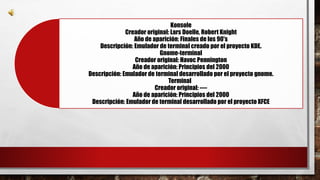 Konsole 
Creador original: Lars Doelle, Robert Knight 
Año de aparición: Finales de los 90's 
Descripción: Emulador de terminal creado por el proyecto KDE. 
Gnome-terminal 
Creador original: Havoc Pennington 
Año de aparición: Principios del 2000 
Descripción: Emulador de terminal desarrollado por el proyecto gnome. 
Terminal 
Creador original: ---- 
Año de aparición: Principios del 2000 
Descripción: Emulador de terminal desarrollado por el proyecto XFCE 
 