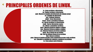 PRINCIPALES ORDENES DE LINUX. 
ls : Listar archivos y directorios 
cp : Copiar archivos y directorios 
pwd : Mostrar el nombre del directorio de trabajo actual 
cd : Cambiar de directorio 
sort : Ordenar ficheros 
mkdir : Crear directorios 
touch : Crear o actualizar ficheros 
rm : Borrar archivos y/o directorios 
rmdir : Borrar directorios vacios 
mv : Mover o renombrar archivos 
more : Muestra ficheros página a página 
less : Muestra Ficheros página a página 
cat : Mostrar ficheros de forma continua 
head : Ver el inicio de un archivo 
tail : Ver las últimas líneas de un archivo 
find : Buscar archivos 
grep : Buscar el patrón pasado como argumento en uno o más archivos 
wc : Calcular la cantidad de cadenas y palabras en archivos 
ln : Crea enlace entre ficheros 
 