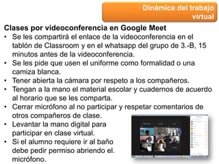 Dinámica del trabajo
virtual
Clases por videoconferencia en Google Meet
• Se les compartirá el enlace de la videoconferencia en el
tablón de Classroom y en el whatsapp del grupo de 3.-B, 15
minutos antes de la videoconferencia.
• Se les pide que usen el uniforme como formalidad o una
camiza blanca.
• Tener abierta la cámara por respeto a los compañeros.
• Tengan a la mano el material escolar y cuadernos de acuerdo
al horario que se les comparta.
• Cerrar micrófono al no participar y respetar comentarios de
otros compañeros de clase.
• Levantar la mano digital para
participar en clase virtual.
• Si el alumno requiere ir al baño
debe pedir permiso abriendo el.
micrófono.
 