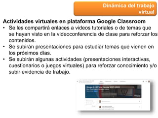 Dinámica del trabajo
virtual
Actividades virtuales en plataforma Google Classroom
• Se les compartirá enlaces a videos tutoriales o de temas que
se hayan visto en la videoconferencia de clase para reforzar los
contenidos.
• Se subirán presentaciones para estudiar temas que vienen en
los próximos días.
• Se subirán algunas actividades (presentaciones interactivas,
cuestionarios o juegos virtuales) para reforzar conocimiento y/o
subir evidencia de trabajo.
 