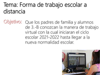 Tema: Forma de trabajo escolar a
distancia
Que los padres de familia y alumnos
de 3.-B conozcan la manera de trabajo
virtual con la cual iniciaran el ciclo
escolar 2021-2022 hasta llegar a la
nueva normalidad escolar.
 