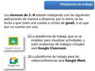  La plataforma de trabajo que se va
emplear para visualizar actividades, y
subir evidencias de trabajos virtuales
será Google Classroom.
Plataforma de trabajo
 La plataforma de trabajo para las
videoconferencias será Google Meet.
Los alumnos de 3.-B estarán trabajando con las siguientes
aplicaciones de manera a distancia, por lo tanto, se les
invita a que creen una cuenta o correo de gmail, si es que
aun no cuenta con una.
 