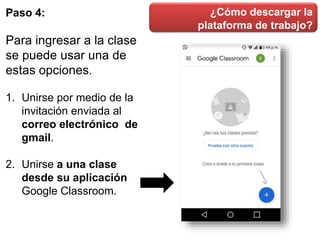 ¿Cómo descargar la
plataforma de trabajo?
Paso 4:
Para ingresar a la clase
se puede usar una de
estas opciones.
1. Unirse por medio de la
invitación enviada al
correo electrónico de
gmail.
2. Unirse a una clase
desde su aplicación
Google Classroom.
 
