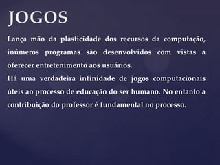 Lança mão da plasticidade dos recursos da computação,
inúmeros programas são desenvolvidos com vistas a
oferecer entretenimento aos usuários.

Há uma verdadeira infinidade de jogos computacionais
úteis ao processo de educação do ser humano. No entanto a
contribuição do professor é fundamental no processo.

 