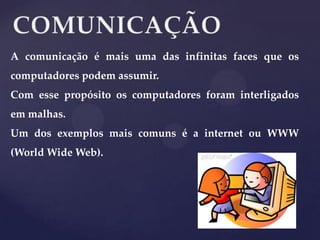 A comunicação é mais uma das infinitas faces que os
computadores podem assumir.
Com esse propósito os computadores foram interligados

em malhas.
Um dos exemplos mais comuns é a internet ou WWW
(World Wide Web).

 