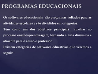 Os softwares educacionais são programas voltados para as
atividades escolares e são divididos em categorias.
Têm como um dos objetivos principais

auxiliar no

processo ensinoaprendizagem, tornando a aula dinâmica e
atraente para o aluno e professor.
Existem categorias de softwares educativos que veremos a

seguir:

 