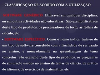 CLASSIFICAÇÃO DE ACORDO COM A UTILIZAÇÃO
SOFTWARE GENÉRICO. Utilizável em qualquer disciplina,

ou em outras actividades não educativas. São exemplificativos
deste tipo de produtos, os processadores de texto, as folhas de
calculo, etc.
- SOFTWARE ESPECÍFICO. Como o nome indica, trata-se de
um tipo de software concebido com a finalidade de ser usado
no ensino, e nomeadamente na aprendizagem de tema
concretos. São exemplo deste tipo de produtos, os programas
de simulação usados no ensino de temas de ciência, de prática
de idiomas, de exercícios de matemática, etc.

 