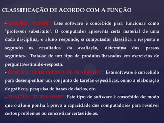 CLASSIFICAÇÃO DE ACORDO COM A FUNÇÃO
-FUNÇÃO: "TUTOR". Este software é concebido para funcionar como

"professor substituto". O computador apresenta certa material de uma
dada disciplina, o aluno responde, o computador classifica a resposta e
segundo

os

resultados

da

avaliação,

determina

dos

passos

seguintes. Trata-se de um tipo de produtos baseados em exercícios de
pergunta/estímulo-resposta.
- FUNÇÃO: "FERRAMENTA DE TRABALHO". Este software é concebido
para desempenhar um conjunto de tarefas específicas, como a elaboração
de gráficos, pesquisa de bases de dados, etc.
- FUNÇÃO: "TUTELADOS". Este tipo de software é concebido de modo
que o aluno ponha à prova a capacidade dos computadores para resolver
certos problemas ou concretizar certas ideias.

 