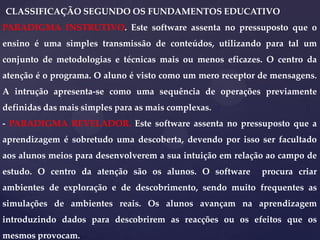 CLASSIFICAÇÃO SEGUNDO OS FUNDAMENTOS EDUCATIVO
PARADIGMA INSTRUTIVO. Este software assenta no pressuposto que o
ensino é uma simples transmissão de conteúdos, utilizando para tal um
conjunto de metodologias e técnicas mais ou menos eficazes. O centro da
atenção é o programa. O aluno é visto como um mero receptor de mensagens.

A intrução apresenta-se como uma sequência de operações previamente
definidas das mais simples para as mais complexas.
- PARADIGMA REVELADOR. Este software assenta no pressuposto que a
aprendizagem é sobretudo uma descoberta, devendo por isso ser facultado
aos alunos meios para desenvolverem a sua intuição em relação ao campo de
estudo. O centro da atenção são os alunos. O software

procura criar

ambientes de exploração e de descobrimento, sendo muito frequentes as

simulações de ambientes reais. Os alunos avançam na aprendizagem
introduzindo dados para descobrirem as reacções ou os efeitos que os
mesmos provocam.

 