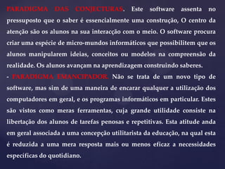 PARADIGMA

DAS

CONJECTURAS.

Este

software

assenta

no

pressuposto que o saber é essencialmente uma construção, O centro da
atenção são os alunos na sua interacção com o meio. O software procura
criar uma espécie de micro-mundos informáticos que possibilitem que os
alunos manipularem ideias, conceitos ou modelos na compreensão da
realidade. Os alunos avançam na aprendizagem construindo saberes.
- PARADIGMA EMANCIPADOR. Não se trata de um novo tipo de
software, mas sim de uma maneira de encarar qualquer a utilização dos
computadores em geral, e os programas informáticos em particular. Estes
são vistos como meras ferramentas, cuja grande utilidade consiste na
libertação dos alunos de tarefas penosas e repetitivas. Esta atitude anda

em geral associada a uma concepção utilitarista da educação, na qual esta
é reduzida a uma mera resposta mais ou menos eficaz a necessidades
específicas do quotidiano.

 