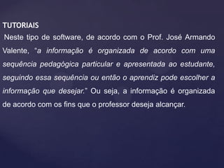 TUTORIAIS
Neste tipo de software, de acordo com o Prof. José Armando
Valente, “a informação é organizada de acordo com uma
sequência pedagógica particular e apresentada ao estudante,
seguindo essa sequência ou então o aprendiz pode escolher a
informação que desejar.” Ou seja, a informação é organizada
de acordo com os fins que o professor deseja alcançar.

 