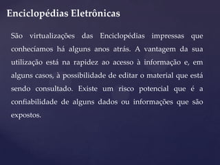 Enciclopédias Eletrônicas
São virtualizações das Enciclopédias impressas que
conhecíamos há alguns anos atrás. A vantagem da sua
utilização está na rapidez ao acesso à informação e, em
alguns casos, à possibilidade de editar o material que está
sendo consultado. Existe um risco potencial que é a
confiabilidade de alguns dados ou informações que são
expostos.

 