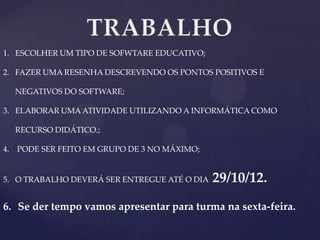 1. ESCOLHER UM TIPO DE SOFWTARE EDUCATIVO;

2. FAZER UMA RESENHA DESCREVENDO OS PONTOS POSITIVOS E
NEGATIVOS DO SOFTWARE;
3. ELABORAR UMA ATIVIDADE UTILIZANDO A INFORMÁTICA COMO
RECURSO DIDÁTICO.;
4. PODE SER FEITO EM GRUPO DE 3 NO MÁXIMO;

5. O TRABALHO DEVERÁ SER ENTREGUE ATÉ O DIA

29/10/12.

6. Se der tempo vamos apresentar para turma na sexta-feira.

 