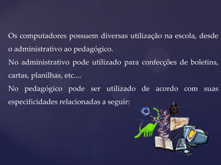 Os computadores possuem diversas utilização na escola, desde
o administrativo ao pedagógico.
No administrativo pode utilizado para confecções de boletins,
cartas, planilhas, etc....
No pedagógico pode ser utilizado de acordo com suas
especificidades relacionadas a seguir:

 