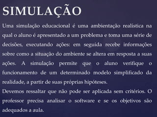 Uma simulação educacional é uma ambientação realística na
qual o aluno é apresentado a um problema e toma uma série de
decisões, executando ações: em seguida recebe informações

sobre como a situação do ambiente se altera em resposta a suas
ações.

A simulação

permite

que

o

aluno verifique

o

funcionamento de um determinado modelo simplificado da

realidade, a partir de suas próprias hipóteses.
Devemos ressaltar que não pode ser aplicada sem critérios. O
professor precisa analisar o software e se os objetivos são
adequados a aula.

 