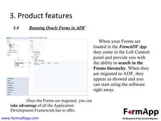 3. Product features 
3.4 Running Oracle Forms in ADF 
www.formadfapp.com 
When your Forms are 
loaded in the FormADF App 
they come in the Left Control 
panel and provide you with 
the ability to search in the 
Forms hierarchy. When they 
are migrated to ADF, they 
appear as showed and you 
can start using the software 
right away. 
Once the Forms are migrated, you can 
take advantage of all the Application 
Development Framework has to offer. 
 