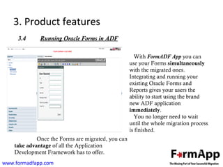 3. Product features 
3.4 Running Oracle Forms in ADF 
www.formadfapp.com 
With FormADF App you can 
use your Forms simultaneously 
with the migrated ones. 
Integrating and running your 
existing Oracle Forms and 
Reports gives your users the 
ability to start using the brand 
new ADF application 
immediately. 
You no longer need to wait 
until the whole migration process 
is finished. 
Once the Forms are migrated, you can 
take advantage of all the Application 
Development Framework has to offer. 
 
