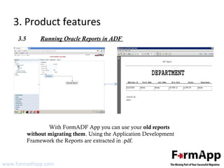 3. Product features 
3.5 Running Oracle Reports in ADF 
With FormADF App you can use your old reports 
without migrating them. Using the Application Development 
Framework the Reports are extracted in .pdf. 
www.formadfapp.com 
 