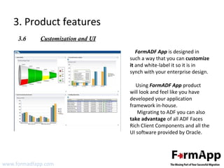 3. Product features 
3.6 Customization and UI 
www.formadfapp.com 
FormADF App is designed in 
such a way that you can customize 
it and white-label it so it is in 
synch with your enterprise design. 
Using FormADF App product 
will look and feel like you have 
developed your application 
framework in-house. 
Migrating to ADF you can also 
take advantage of all ADF Faces 
Rich Client Components and all the 
UI software provided by Oracle. 
 