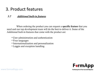 3. Product features 
3.7 Additional built-in features 
When ordering the product you can request a specific feature that you 
need and our top development team will do the best to deliver it. Some of the 
Additional built-in features that come with the product are: 
• User administration and authentication 
• Four languages 
• Internationalization and personalization 
• Loggin and exception handling 
www.formadfapp.com 
 