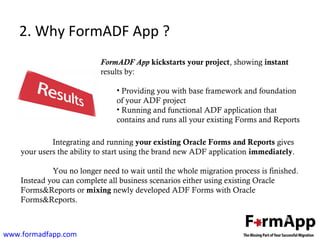 2. Why FormADF App ? 
FormADF App kickstarts your project, showing instant 
results by: 
• Providing you with base framework and foundation 
of your ADF project 
• Running and functional ADF application that 
contains and runs all your existing Forms and Reports 
Integrating and running your existing Oracle Forms and Reports gives 
your users the ability to start using the brand new ADF application immediately. 
You no longer need to wait until the whole migration process is finished. 
Instead you can complete all business scenarios either using existing Oracle 
Forms&Reports or mixing newly developed ADF Forms with Oracle 
Forms&Reports. 
www.formadfapp.com 
 