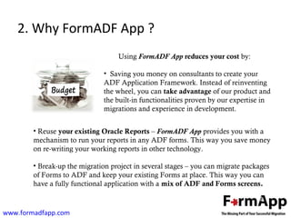 2. Why FormADF App ? 
Using FormADF App reduces your cost by: 
• Saving you money on consultants to create your 
ADF Application Framework. Instead of reinventing 
the wheel, you can take advantage of our product and 
the built-in functionalities proven by our expertise in 
migrations and experience in development. 
• Reuse your existing Oracle Reports – FormADF App provides you with a 
mechanism to run your reports in any ADF forms. This way you save money 
on re-writing your working reports in other technology. 
• Break-up the migration project in several stages – you can migrate packages 
of Forms to ADF and keep your existing Forms at place. This way you can 
have a fully functional application with a mix of ADF and Forms screens. 
www.formadfapp.com 
 